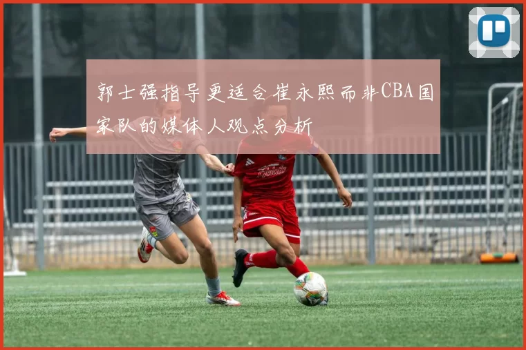 郭士强指导更适合崔永熙而非CBA国家队的媒体人观点分析