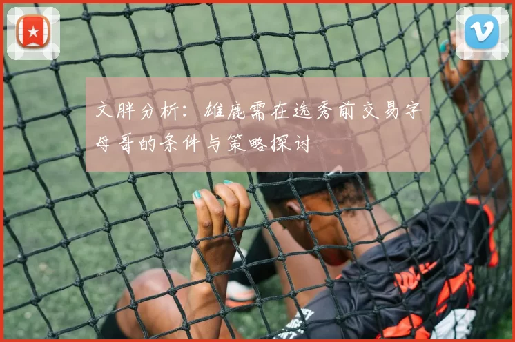 文胖分析:雄鹿需在选秀前交易字母哥的条件与策略探讨