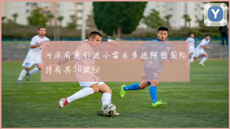 河床有意引进小雷东多迈阿密国际持有其50股份
