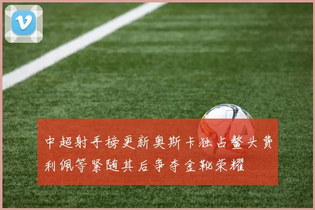 中超射手榜更新奥斯卡独占鳌头费利佩等紧随其后争夺金靴荣耀