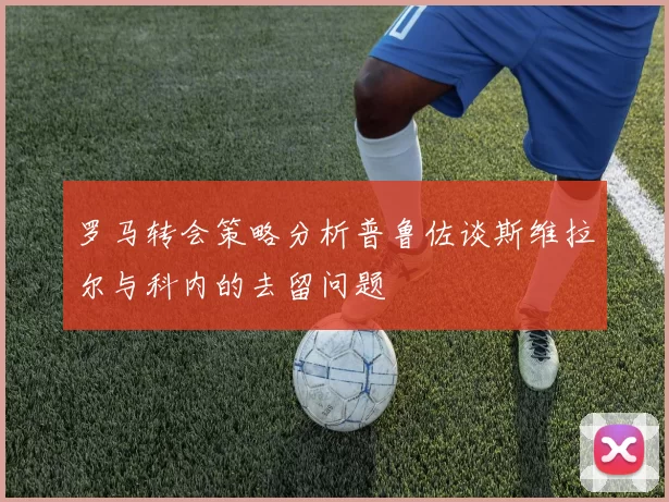 罗马转会策略分析普鲁佐谈斯维拉尔与科内的去留问题