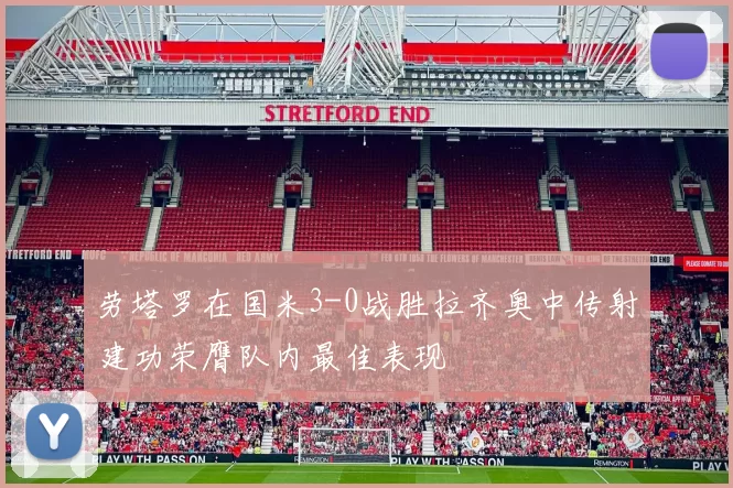 劳塔罗在国米3-0战胜拉齐奥中传射建功荣膺队内最佳表现