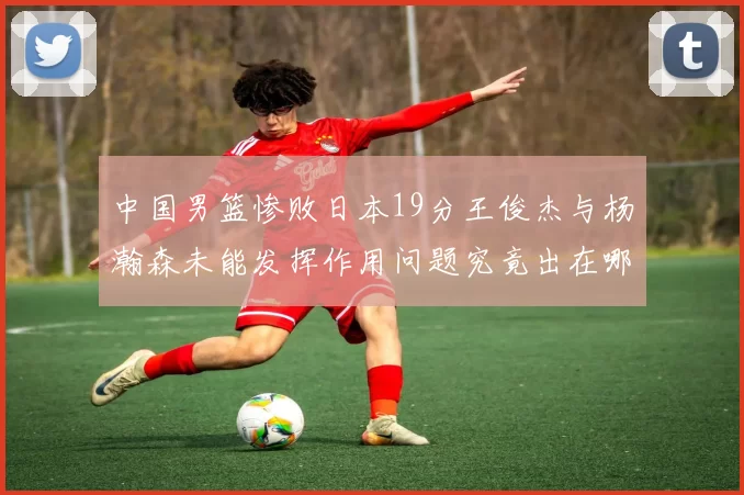 中国男篮惨败日本19分王俊杰与杨瀚森未能发挥作用问题究竟出在哪儿