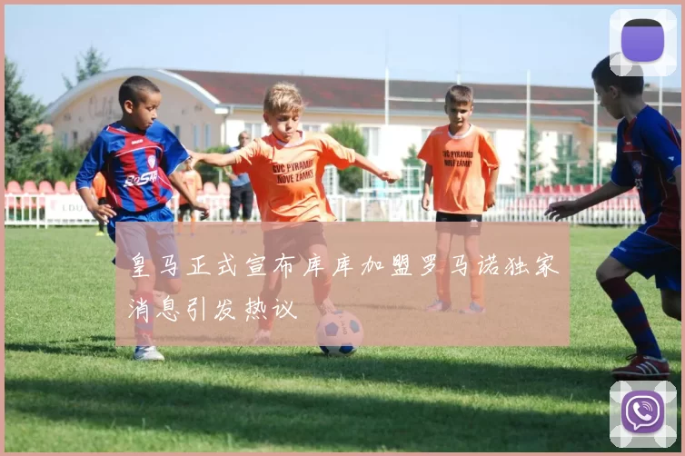 皇马正式宣布库库加盟罗马诺独家消息引发热议