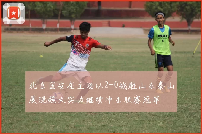 北京国安在主场以2-0战胜山东泰山展现强大实力继续冲击联赛冠军