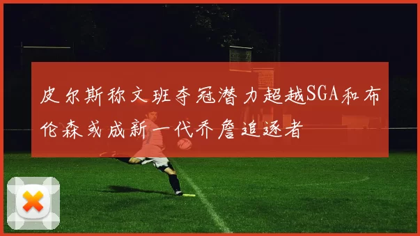 皮尔斯称文班夺冠潜力超越SGA和布伦森或成新一代乔詹追逐者