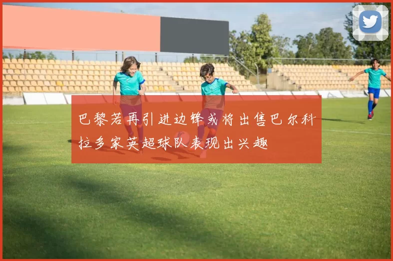 巴黎若再引进边锋或将出售巴尔科拉多家英超球队表现出兴趣