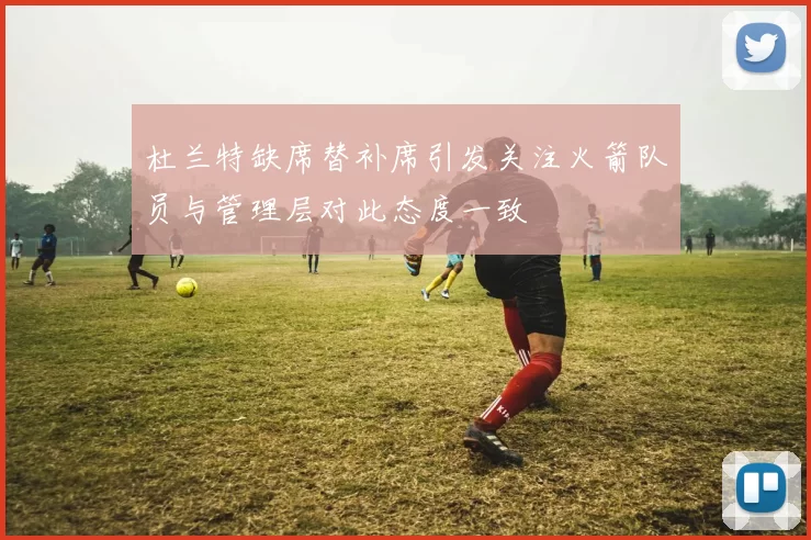 杜兰特缺席替补席引发关注火箭队员与管理层对此态度一致