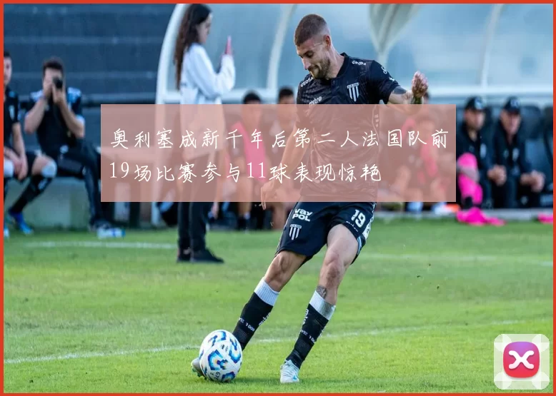 奥利塞成新千年后第二人法国队前19场比赛参与11球表现惊艳