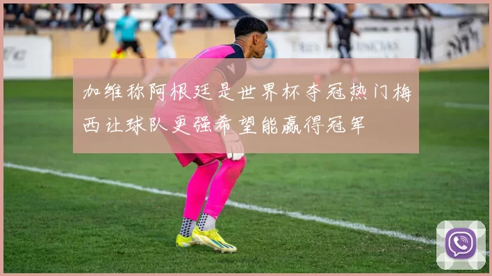 加维称阿根廷是世界杯夺冠热门梅西让球队更强希望能赢得冠军