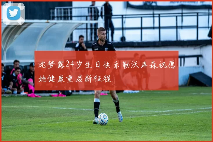 沈梦露24岁生日快乐勒沃库森祝愿她健康重启新征程