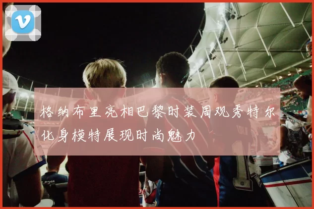 格纳布里亮相巴黎时装周观秀特尔化身模特展现时尚魅力