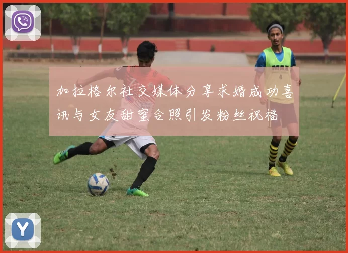 加拉格尔社交媒体分享求婚成功喜讯与女友甜蜜合照引发粉丝祝福